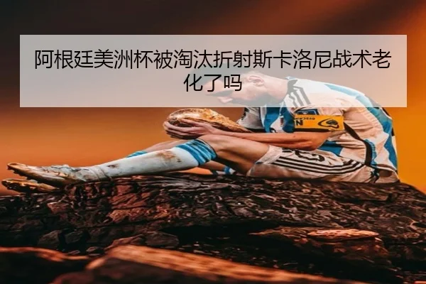 阿根廷美洲杯被淘汰折射斯卡洛尼战术老化了吗